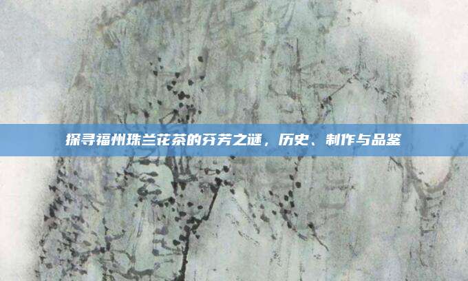 探寻福州珠兰花茶的芬芳之谜，历史、制作与品鉴