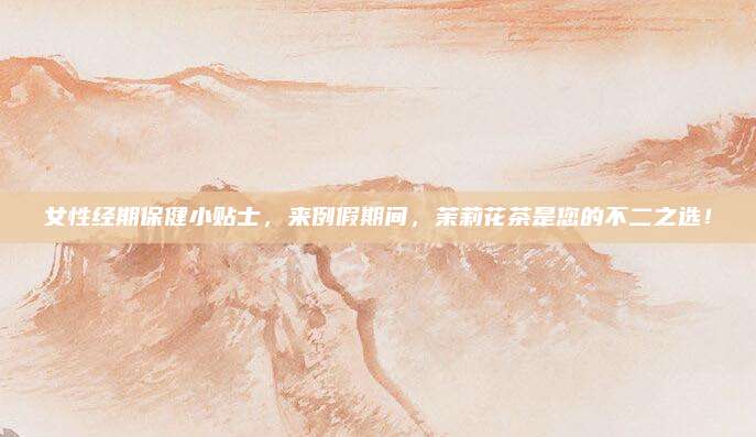女性经期保健小贴士，来例假期间，茉莉花茶是您的不二之选！