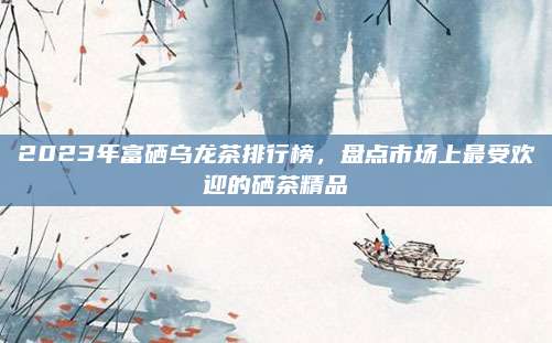 2023年富硒乌龙茶排行榜，盘点市场上最受欢迎的硒茶精品