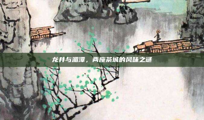 龙井与湄潭，两座茶城的风味之谜