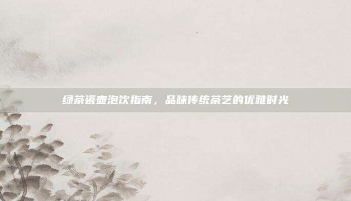 绿茶瓷壶泡饮指南，品味传统茶艺的优雅时光