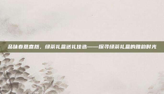 品味春意盎然，绿茶礼盒送礼佳选——探寻绿茶礼盒的雅韵时光