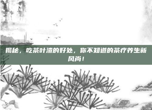 揭秘，吃茶叶渣的好处，你不知道的茶疗养生新风尚！