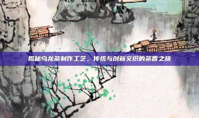 揭秘乌龙茶制作工艺，传统与创新交织的茶香之旅