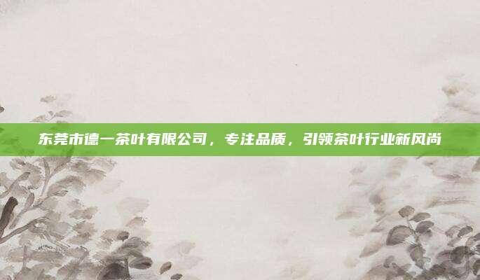 东莞市德一茶叶有限公司，专注品质，引领茶叶行业新风尚