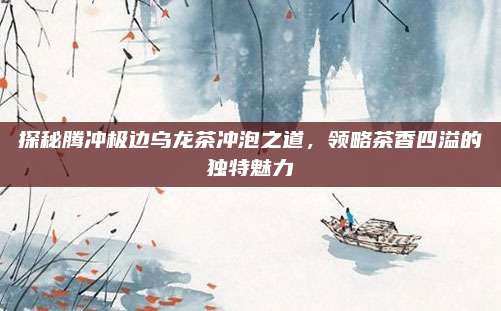 探秘腾冲极边乌龙茶冲泡之道，领略茶香四溢的独特魅力