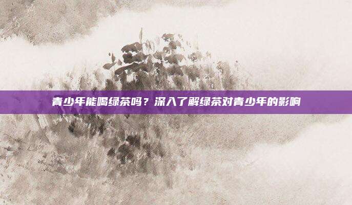 青少年能喝绿茶吗？深入了解绿茶对青少年的影响