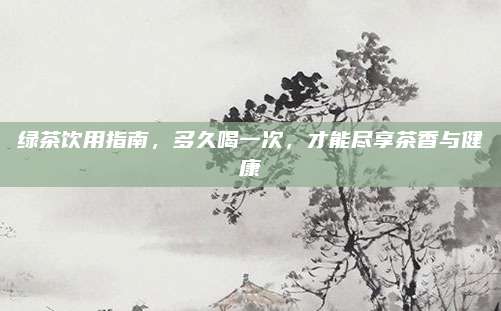绿茶饮用指南，多久喝一次，才能尽享茶香与健康