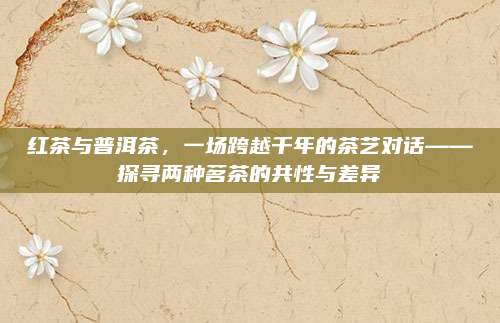 红茶与普洱茶,一场跨越千年的茶艺对话——探寻两种茗茶的共性与差异