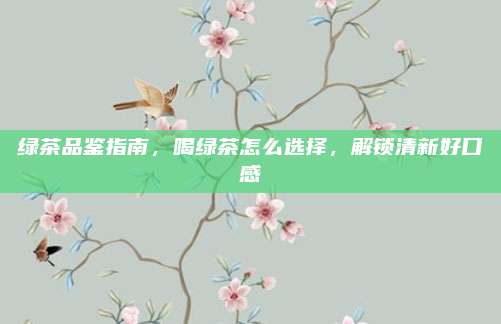 绿茶品鉴指南,喝绿茶怎么选择,解锁清新好口感