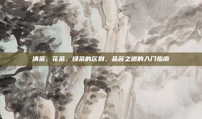 清茶、花茶、绿茶的区别,品茗之道的入门指南