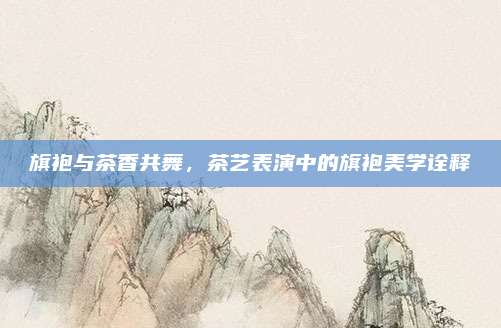 旗袍与茶香共舞,茶艺表演中的旗袍美学诠释