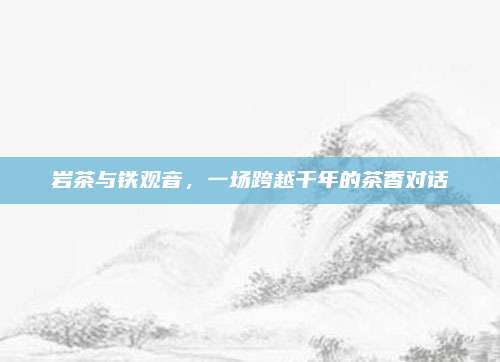 岩茶与铁观音，一场跨越千年的茶香对话