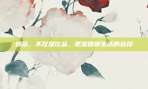 绿茶，不仅是饮品，更是健康生活的选择