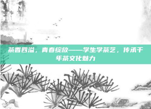 茶香四溢，青春绽放——学生学茶艺，传承千年茶文化魅力