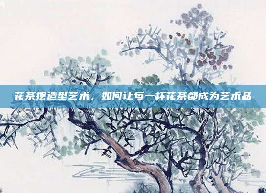 花茶摆造型艺术，如何让每一杯花茶都成为艺术品