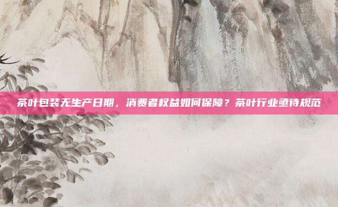 茶叶包装无生产日期，消费者权益如何保障？茶叶行业亟待规范