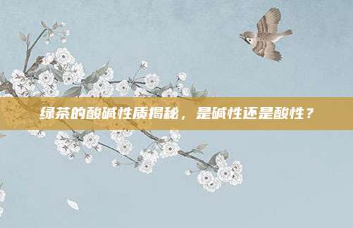 绿茶的酸碱性质揭秘,是碱性还是酸性?