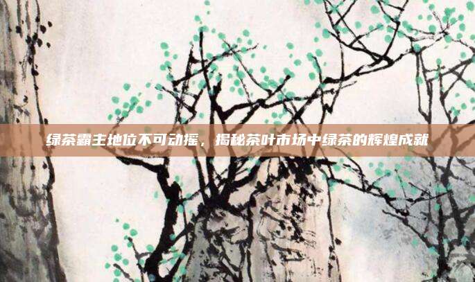 绿茶霸主地位不可动摇，揭秘茶叶市场中绿茶的辉煌成就