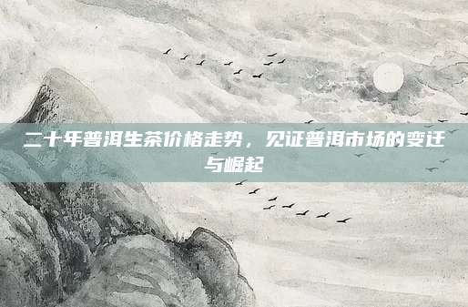 二十年普洱生茶价格走势，见证普洱市场的变迁与崛起