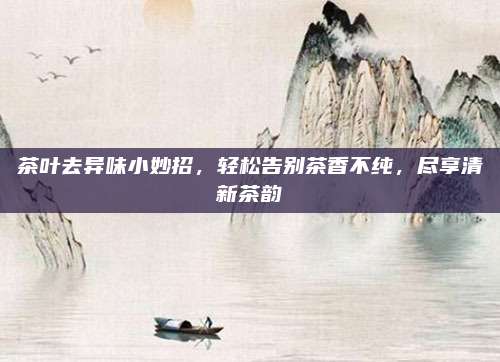 茶叶去异味小妙招，轻松告别茶香不纯，尽享清新茶韵