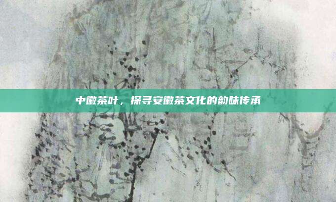 中徽茶叶，探寻安徽茶文化的韵味传承