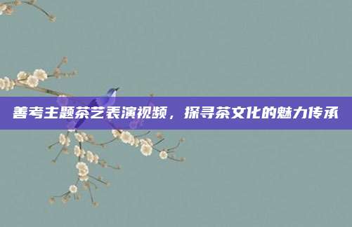 善考主题茶艺表演视频，探寻茶文化的魅力传承