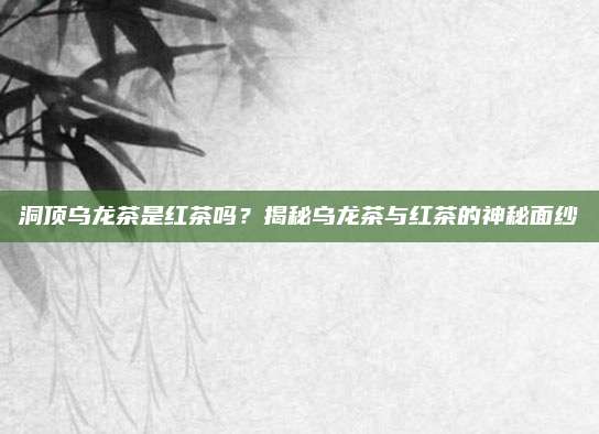 洞顶乌龙茶是红茶吗?揭秘乌龙茶与红茶的神秘面纱