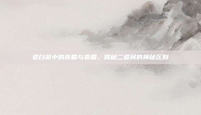老白茶中的寿眉与贡眉，揭秘二者间的神秘区别
