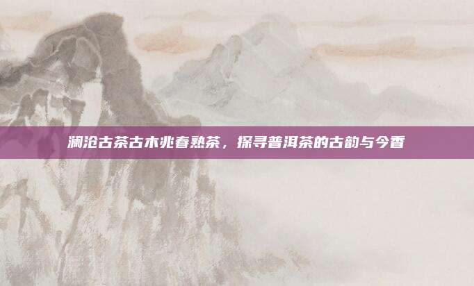 澜沧古茶古木兆春熟茶，探寻普洱茶的古韵与今香