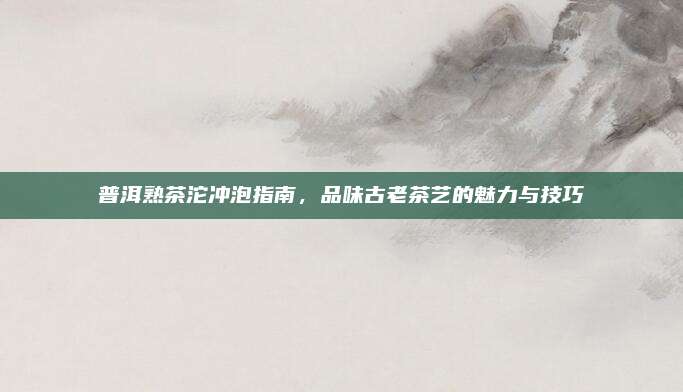 普洱熟茶沱冲泡指南,品味古老茶艺的魅力与技巧