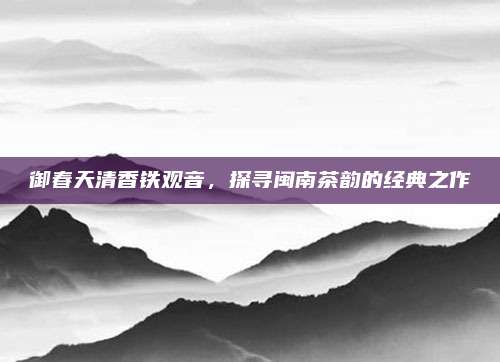 御春天清香铁观音，探寻闽南茶韵的经典之作