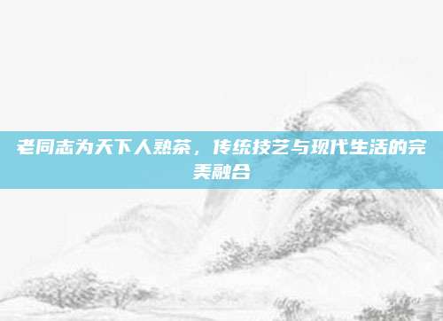 老同志为天下人熟茶，传统技艺与现代生活的完美融合