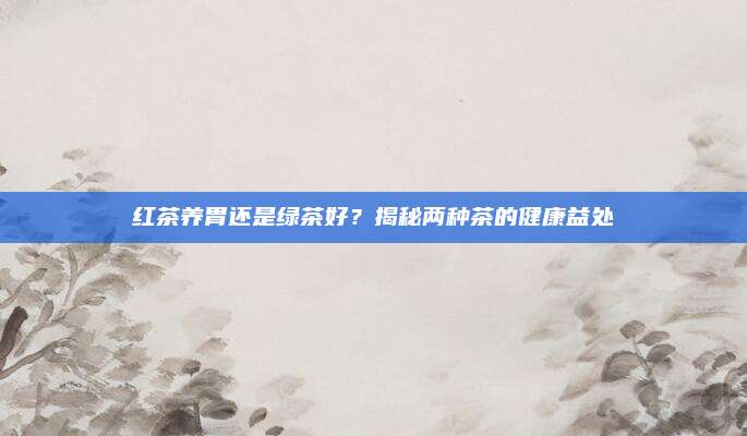 红茶养胃还是绿茶好?揭秘两种茶的健康益处