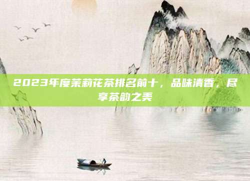 2023年度茉莉花茶排名前十,品味清香,尽享茶韵之美
