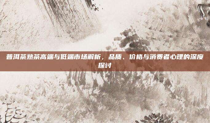 普洱茶熟茶高端与低端市场解析,品质、价格与消费者心理的深度探讨