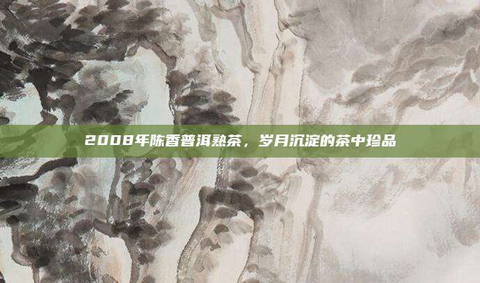 2008年陈香普洱熟茶，岁月沉淀的茶中珍品