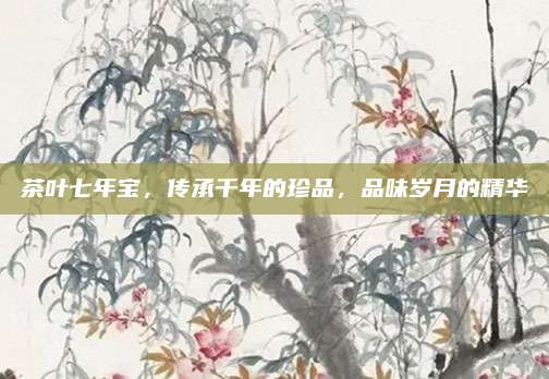 茶叶七年宝,传承千年的珍品,品味岁月的精华