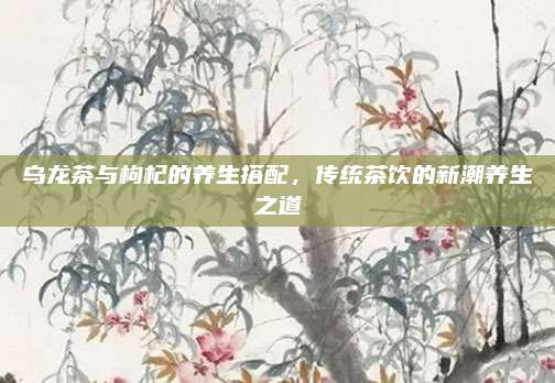 乌龙茶与枸杞的养生搭配，传统茶饮的新潮养生之道