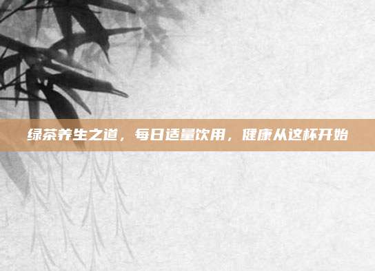 绿茶养生之道,每日适量饮用,健康从这杯开始