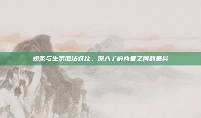熟茶与生茶泡法对比,深入了解两者之间的差异