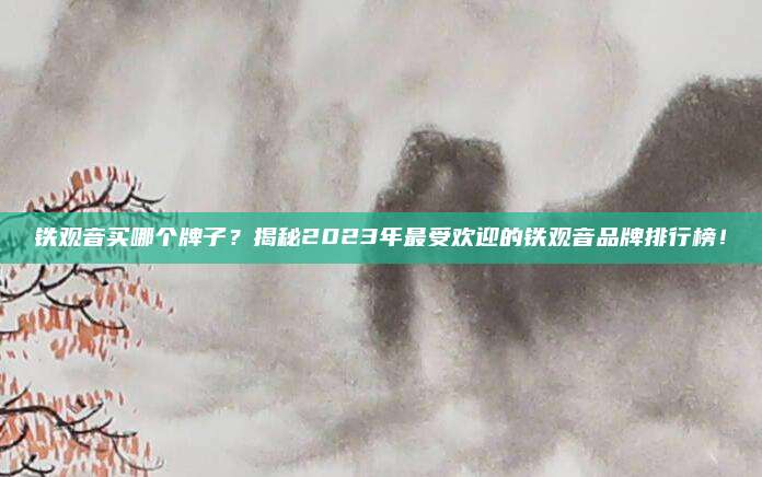 铁观音买哪个牌子?揭秘2023年最受欢迎的铁观音品牌排行榜!