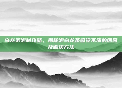 乌龙茶泡制攻略,揭秘泡乌龙茶感觉不清的原因及解决方法