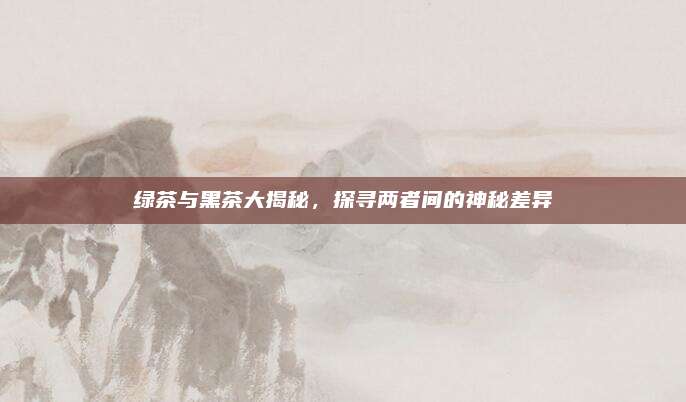 绿茶与黑茶大揭秘，探寻两者间的神秘差异