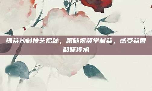 绿茶炒制技艺揭秘,跟随视频学制茶,感受茶香韵味传承