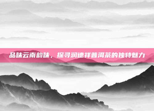 品味云南韵味，探寻润德祥普洱茶的独特魅力