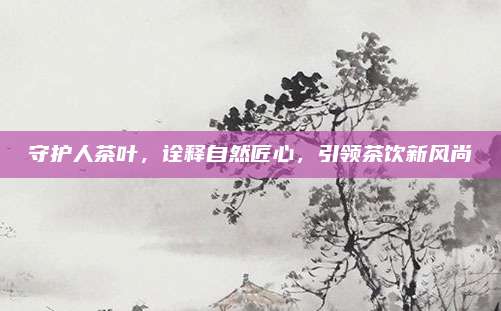 守护人茶叶，诠释自然匠心，引领茶饮新风尚