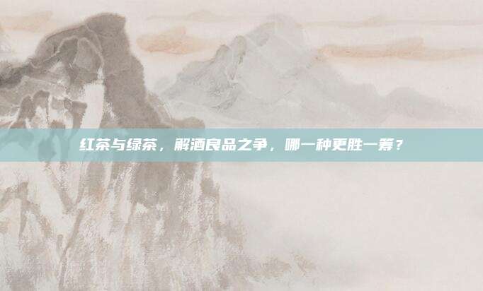 红茶与绿茶，解酒良品之争，哪一种更胜一筹？