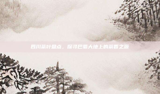 四川茶叶盘点，探寻巴蜀大地上的茶香之源