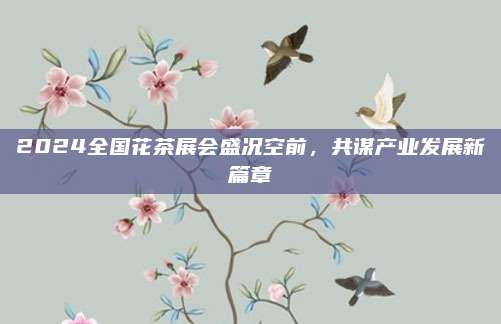 2024全国花茶展会盛况空前，共谋产业发展新篇章